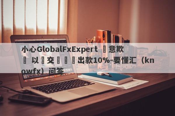 小心GlobalFxExpert 惡意欺詐 以繳交訊號費出款10%-要懂汇（knowfx）问答