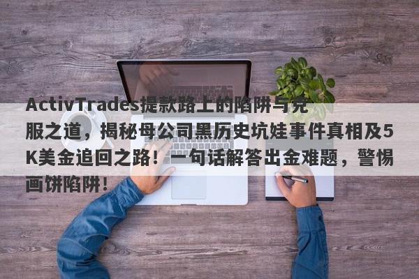 ActivTrades提款路上的陷阱与克服之道，揭秘母公司黑历史坑娃事件真相及5K美金追回之路！一句话解答出金难题，警惕画饼陷阱！