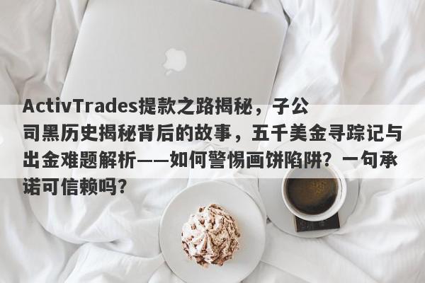 ActivTrades提款之路揭秘，子公司黑历史揭秘背后的故事，五千美金寻踪记与出金难题解析——如何警惕画饼陷阱？一句承诺可信赖吗？