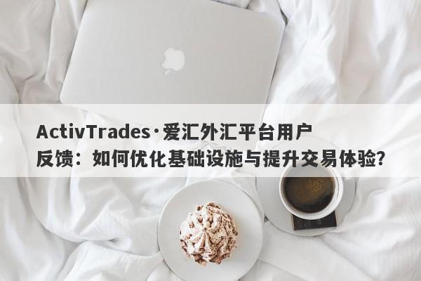 ActivTrades·爱汇外汇平台用户反馈：如何优化基础设施与提升交易体验？