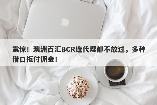 震惊！澳洲百汇BCR连代理都不放过，多种借口拒付佣金！