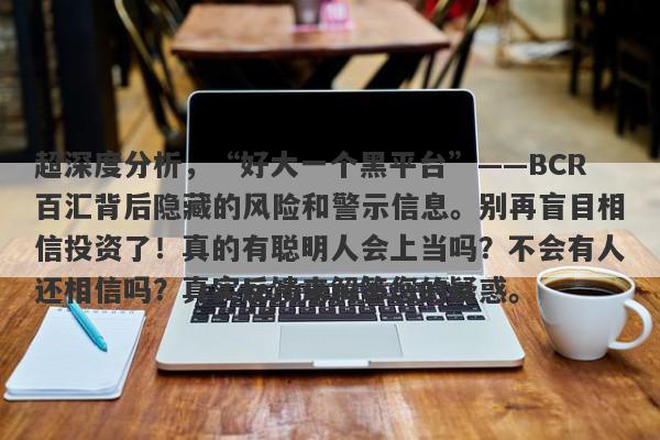 超深度分析，“好大一个黑平台”——BCR百汇背后隐藏的风险和警示信息。别再盲目相信投资了！真的有聪明人会上当吗？不会有人还相信吗？真实反馈来解答您的疑惑。