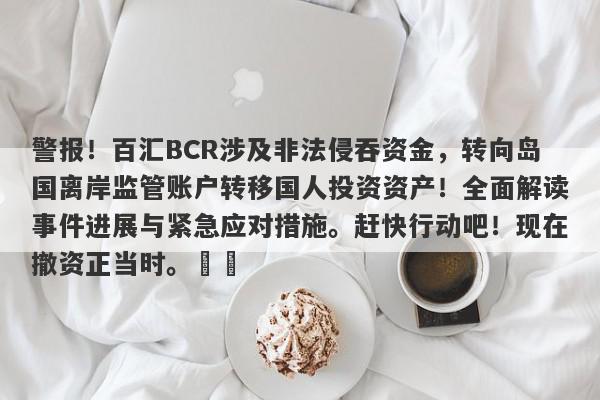 警报！百汇BCR涉及非法侵吞资金，转向岛国离岸监管账户转移国人投资资产！全面解读事件进展与紧急应对措施。赶快行动吧！现在撤资正当时。​​