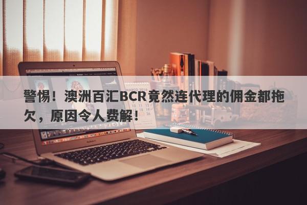 警惕！澳洲百汇BCR竟然连代理的佣金都拖欠，原因令人费解！