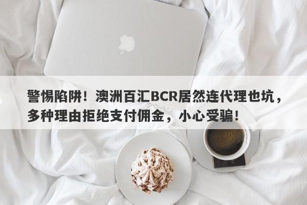 警惕陷阱！澳洲百汇BCR居然连代理也坑，多种理由拒绝支付佣金，小心受骗！