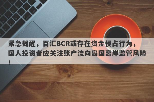 紧急提醒，百汇BCR或存在资金侵占行为，国人投资者应关注账户流向岛国离岸监管风险！