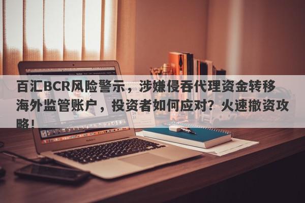 百汇BCR风险警示，涉嫌侵吞代理资金转移海外监管账户，投资者如何应对？火速撤资攻略！