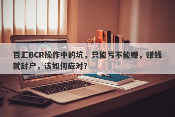 百汇BCR操作中的坑，只能亏不能赚，赚钱就封户，该如何应对？