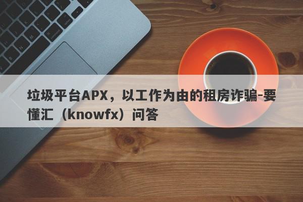 垃圾平台APX，以工作为由的租房诈骗-要懂汇（knowfx）问答