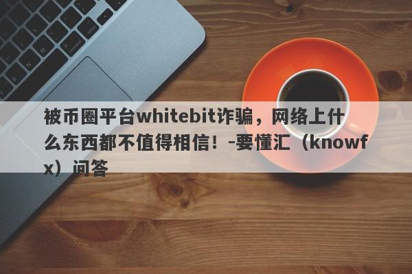 被币圈平台whitebit诈骗，网络上什么东西都不值得相信！-要懂汇（knowfx）问答