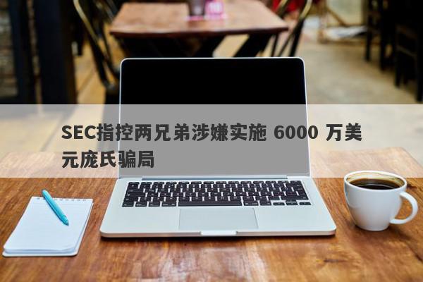 SEC指控两兄弟涉嫌实施 6000 万美元庞氏骗局