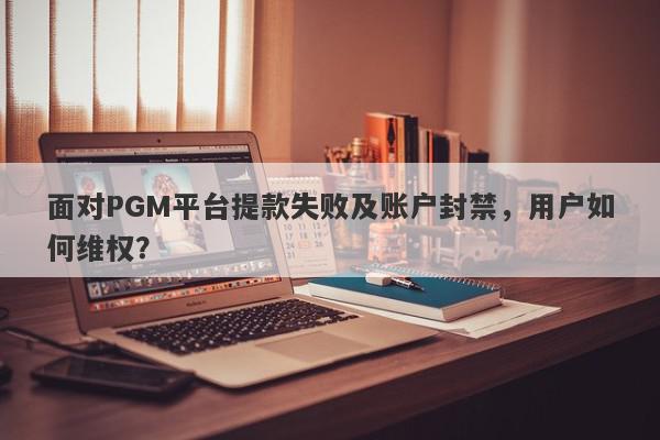 面对PGM平台提款失败及账户封禁，用户如何维权？