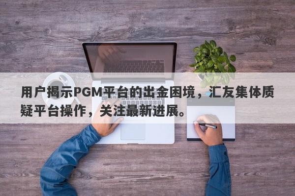 用户揭示PGM平台的出金困境，汇友集体质疑平台操作，关注最新进展。