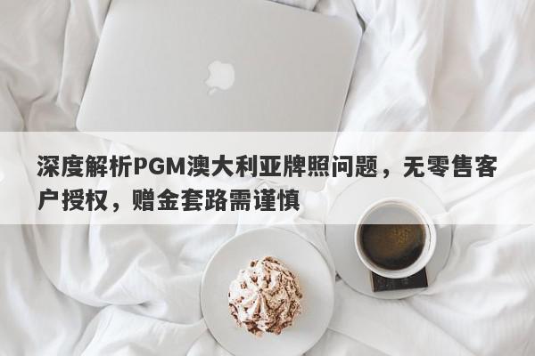 深度解析PGM澳大利亚牌照问题，无零售客户授权，赠金套路需谨慎