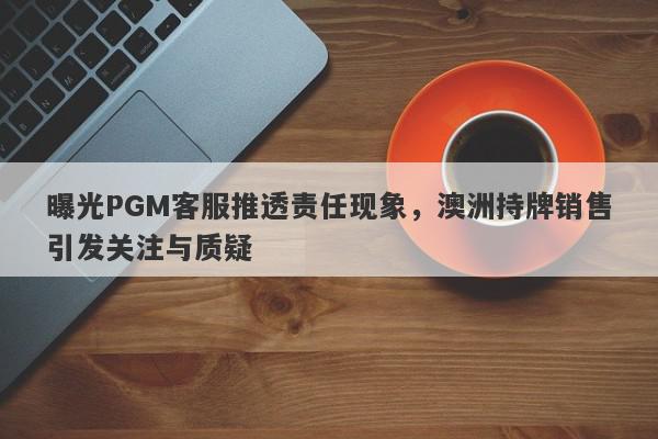 曝光PGM客服推透责任现象，澳洲持牌销售引发关注与质疑