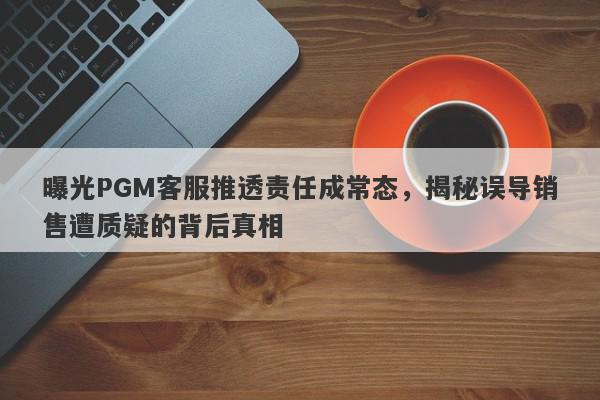 曝光PGM客服推透责任成常态，揭秘误导销售遭质疑的背后真相