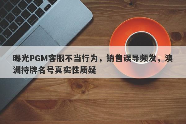 曝光PGM客服不当行为，销售误导频发，澳洲持牌名号真实性质疑