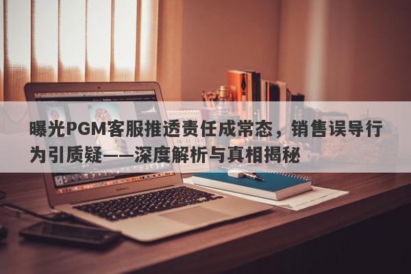 曝光PGM客服推透责任成常态，销售误导行为引质疑——深度解析与真相揭秘