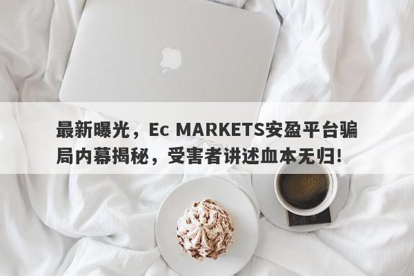 最新曝光，Ec MARKETS安盈平台骗局内幕揭秘，受害者讲述血本无归！