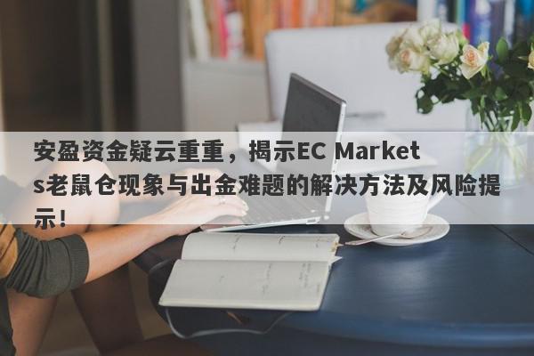 安盈资金疑云重重，揭示EC Markets老鼠仓现象与出金难题的解决方法及风险提示！