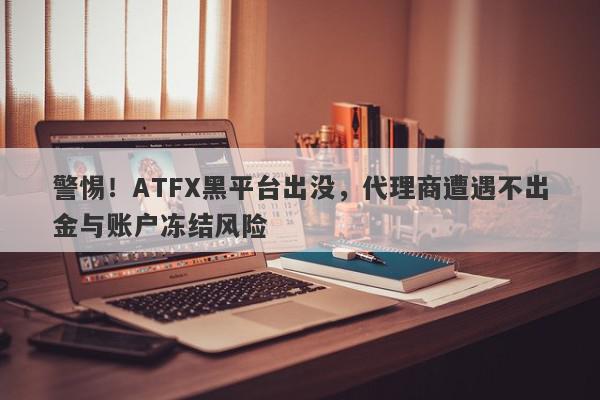 警惕！ATFX黑平台出没，代理商遭遇不出金与账户冻结风险