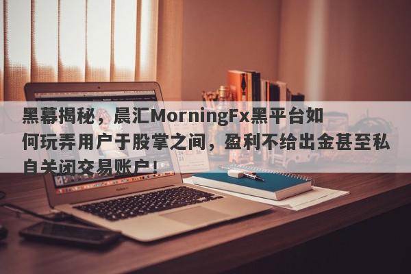 黑幕揭秘，晨汇MorningFx黑平台如何玩弄用户于股掌之间，盈利不给出金甚至私自关闭交易账户！