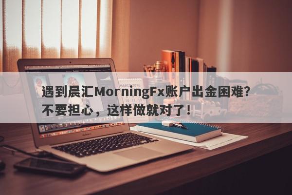 遇到晨汇MorningFx账户出金困难？不要担心，这样做就对了！