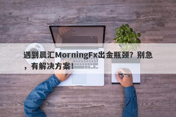 遇到晨汇MorningFx出金瓶颈？别急，有解决方案！