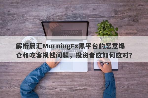 解析晨汇MorningFx黑平台的恶意爆仓和吃客损钱问题，投资者应如何应对？