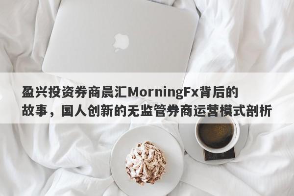 盈兴投资券商晨汇MorningFx背后的故事，国人创新的无监管券商运营模式剖析