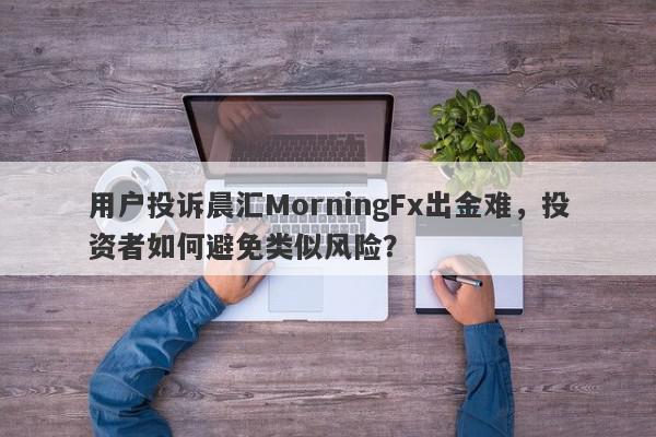 用户投诉晨汇MorningFx出金难，投资者如何避免类似风险？