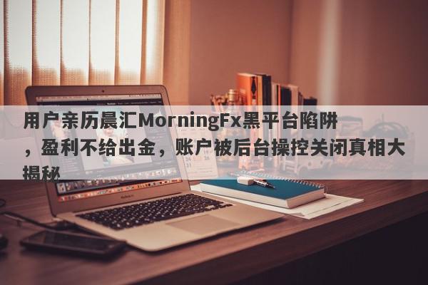 用户亲历晨汇MorningFx黑平台陷阱，盈利不给出金，账户被后台操控关闭真相大揭秘