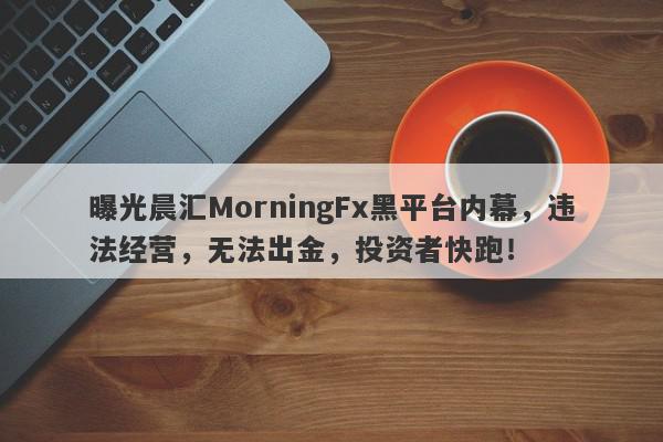 曝光晨汇MorningFx黑平台内幕，违法经营，无法出金，投资者快跑！