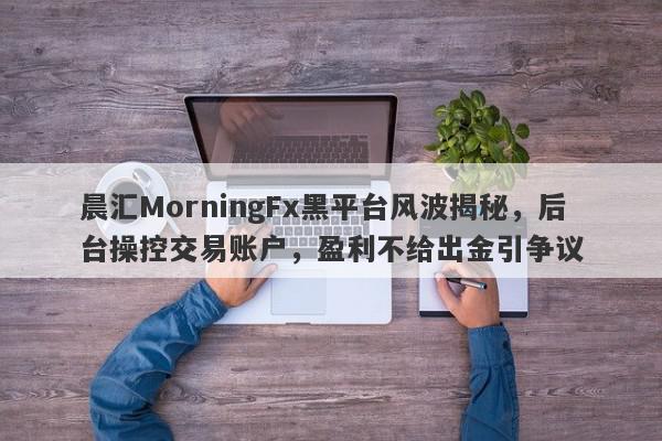 晨汇MorningFx黑平台风波揭秘，后台操控交易账户，盈利不给出金引争议