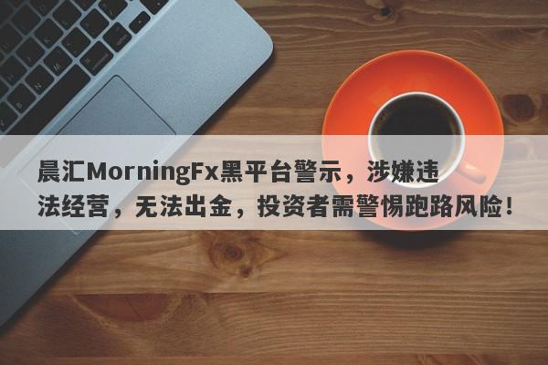 晨汇MorningFx黑平台警示，涉嫌违法经营，无法出金，投资者需警惕跑路风险！