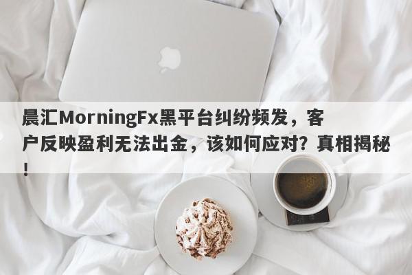 晨汇MorningFx黑平台纠纷频发，客户反映盈利无法出金，该如何应对？真相揭秘！