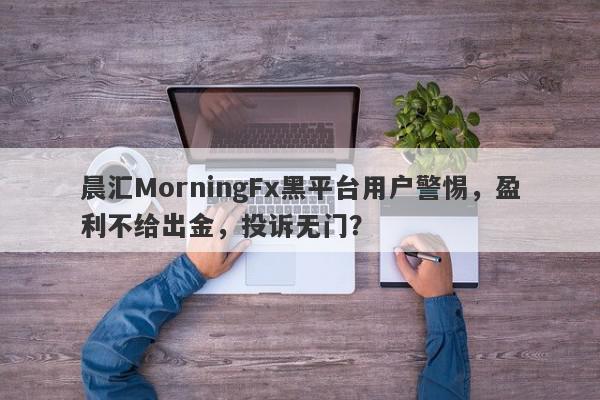 晨汇MorningFx黑平台用户警惕，盈利不给出金，投诉无门？