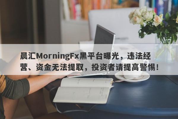 晨汇MorningFx黑平台曝光，违法经营、资金无法提取，投资者请提高警惕！