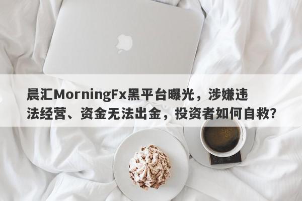 晨汇MorningFx黑平台曝光，涉嫌违法经营、资金无法出金，投资者如何自救？