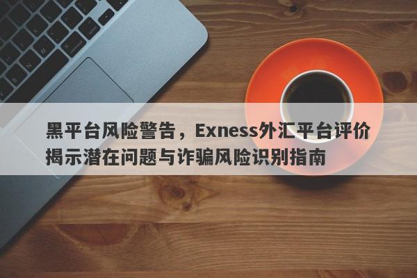 黑平台风险警告，Exness外汇平台评价揭示潜在问题与诈骗风险识别指南