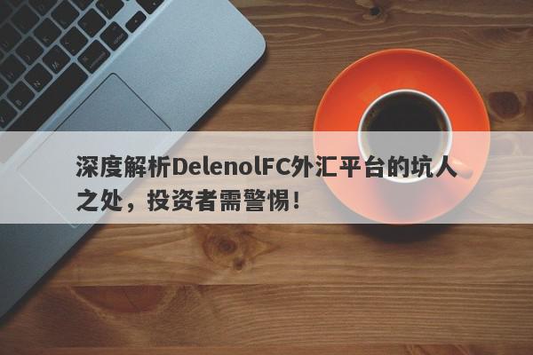 深度解析DelenolFC外汇平台的坑人之处，投资者需警惕！