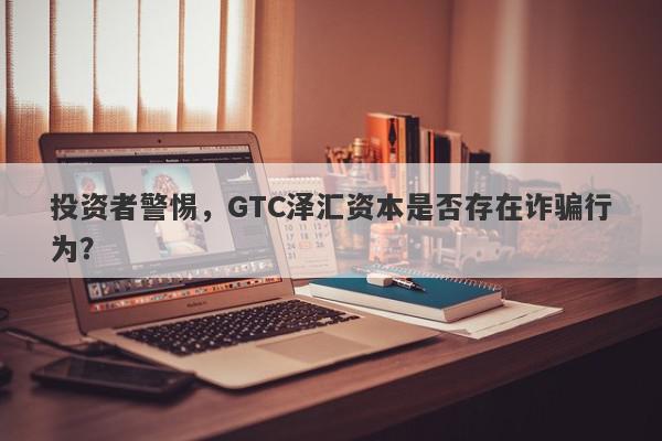 投资者警惕，GTC泽汇资本是否存在诈骗行为？