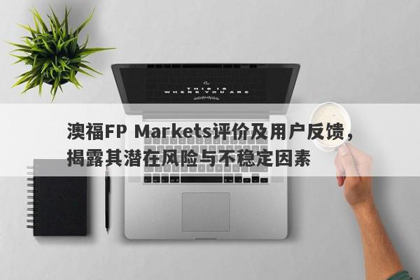 澳福FP Markets评价及用户反馈，揭露其潜在风险与不稳定因素