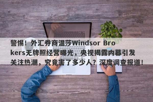 警惕！外汇券商温莎Windsor Brokers无牌照经营曝光，央视揭露内幕引发关注热潮，究竟害了多少人？深度调查报道！