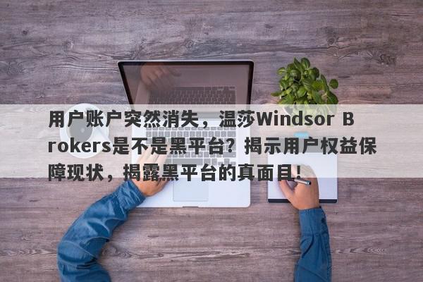 用户账户突然消失，温莎Windsor Brokers是不是黑平台？揭示用户权益保障现状，揭露黑平台的真面目！