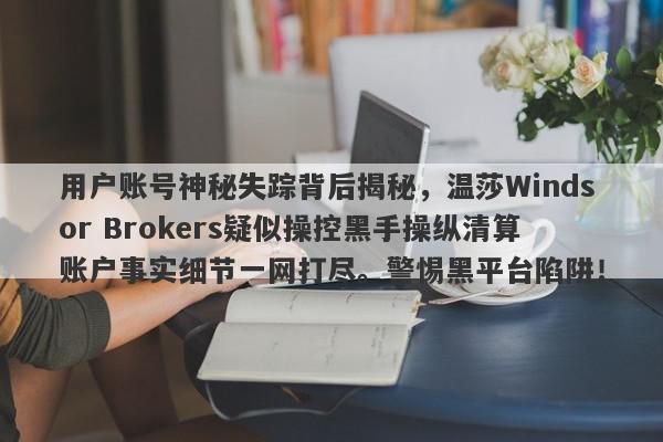 用户账号神秘失踪背后揭秘，温莎Windsor Brokers疑似操控黑手操纵清算账户事实细节一网打尽。警惕黑平台陷阱！