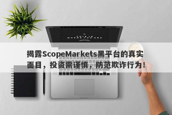 揭露ScopeMarkets黑平台的真实面目，投资需谨慎，防范欺诈行为！