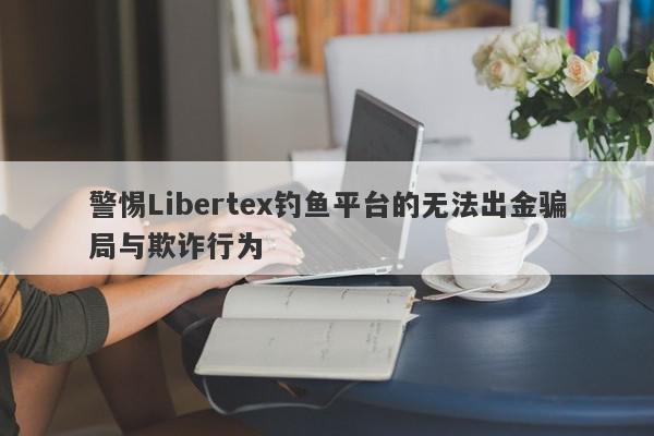 警惕Libertex钓鱼平台的无法出金骗局与欺诈行为