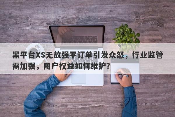 黑平台XS无故强平订单引发众怒，行业监管需加强，用户权益如何维护？