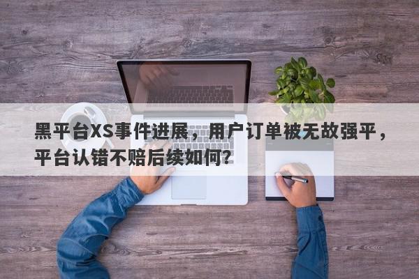 黑平台XS事件进展，用户订单被无故强平，平台认错不赔后续如何？